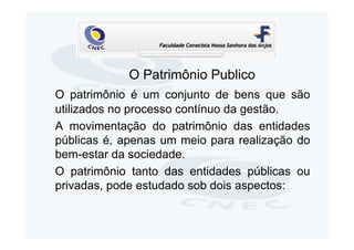 O Patrimônio Publico
O patrimônio é um conjunto de bens que são
utilizados no processo contínuo da gestão.
A movimentação do patrimônio das entidades
públicas é, apenas um meio para realização do
bem-estar da sociedade.
O patrimônio tanto das entidades públicas ou
privadas, pode estudado sob dois aspectos:
 