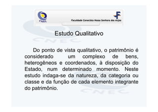 Estudo Qualitativo

    Do ponto de vista qualitativo, o patrimônio é
considerado       um complexo de bens,
heterogêneos e coordenados, à disposição do
Estado, num determinado momento. Neste
estudo indaga-se da natureza, da categoria ou
classe e da função de cada elemento integrante
do patrimônio.
 