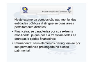 Neste exame da composição patrimonial das
entidades públicas distingue-se duas áreas
perfeitamente distintas:
Financeira: se caracteriza por sua extrema
mobilidade, já que por ela transitam todas as
entradas e saídas financeiras;
Permanente: seus elementos distinguem-se por
sua permanência prolongada no elenco
patrimonial.
 