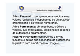 Ativo Financeiro: compreende os créditos e os
valores realizáveis independente de autorização
orçamentária e os valores numerários.
Ativo Permanente: abrange bens, créditos e
valores, cuja mobilização, ou alienação depende
de autorização orçamentária.
Passivo Financeiro: compreende a dívida
flutuante e outras que dependam de autorização
legislativa para amortização ou resgate.
 