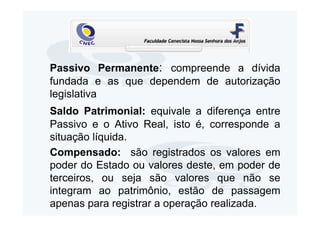 Passivo Permanente: compreende a dívida
fundada e as que dependem de autorização
legislativa
Saldo Patrimonial: equivale a diferença entre
Passivo e o Ativo Real, isto é, corresponde a
situação líquida.
Compensado: são registrados os valores em
poder do Estado ou valores deste, em poder de
terceiros, ou seja são valores que não se
integram ao patrimônio, estão de passagem
apenas para registrar a operação realizada.
 