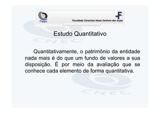 Estudo Quantitativo

    Quantitativamente, o patrimônio da entidade
nada mais é do que um fundo de valores a sua
disposição. É por meio da avaliação que se
conhece cada elemento de forma quantitativa.
 