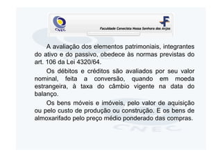 A avaliação dos elementos patrimoniais, integrantes
do ativo e do passivo, obedece às normas previstas do
art. 106 da Lei 4320/64.
     Os débitos e créditos são avaliados por seu valor
nominal, feita a conversão, quando em moeda
estrangeira, à taxa do câmbio vigente na data do
balanço.
     Os bens móveis e imóveis, pelo valor de aquisição
ou pelo custo de produção ou construção. E os bens de
almoxarifado pelo preço médio ponderado das compras.
 