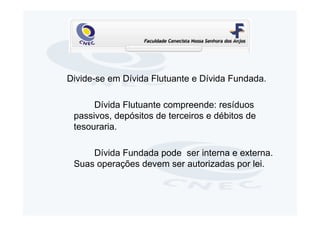 Divide-se em Dívida Flutuante e Dívida Fundada.

      Dívida Flutuante compreende: resíduos
 passivos, depósitos de terceiros e débitos de
 tesouraria.

     Dívida Fundada pode ser interna e externa.
 Suas operações devem ser autorizadas por lei.
 