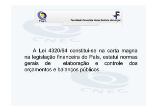 A Lei 4320/64 constitui-se na carta magna
na legislação financeira do País, estatui normas
gerais de        elaboração e controle dos
orçamentos e balanços públicos.
 