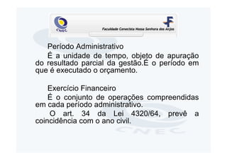 Período Administrativo
   É a unidade de tempo, objeto de apuração
do resultado parcial da gestão.É o período em
que é executado o orçamento.

    Exercício Financeiro
    É o conjunto de operações compreendidas
em cada período administrativo.
    O art. 34 da Lei 4320/64, prevê a
coincidência com o ano civil.
 