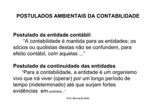 POSTULADOS AMBIENTAIS DA CONTABILIDADE


Postulado da entidade contábil:
     “A contabilidade é mantida para as entidades; os
sócios ou quotistas destas não se confundem, para
efeito contábil, com aquelas ...”

Postulado da continuidade das entidades
    “Para a contabilidade, a entidade é um organismo
vivo que irá viver (operar) por um longo período de
tempo (indeterminado) até que surjam fortes
evidências em contrário...”
                       Prof. Bernardo Both
 