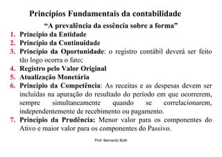 Princípios Fundamentais da contabilidade
              “A prevalência da essência sobre a forma”
1.   Princípio da Entidade
2.   Princípio da Continuidade
3.   Princípio da Oportunidade: o registro contábil deverá ser feito
     tão logo ocorra o fato;
4.   Registro pelo Valor Original
5.   Atualização Monetária
6.   Princípio da Competência: As receitas e as despesas devem ser
     incluídas na apuração do resultado do período em que ocorrerem,
     sempre     simultaneamente      quando     se   correlacionarem,
     independentemente de recebimento ou pagamento.
7.   Princípio da Prudência: Menor valor para os componentes do
     Ativo e maior valor para os componentes do Passivo.
                              Prof. Bernardo Both
 