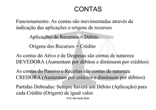 CONTAS
Funcionamento: As contas são movimentadas através da
indicação das aplicações e origens de recursos
      Aplicações de Recursos = Débito
      Origens dos Recursos = Crédito
As contas do Ativo e de Despesas são contas de natureza
DEVEDORA (Aumentam por débitos e diminuem por créditos)
As contas do Passivo e Receitas são contas de natureza
CREDORA (Aumentam por créditos e diminuem por débitos)
Partidas Dobradas: Sempre haverá um Débito (Aplicação) para
cada Crédito (Origem) de igual valor.
                      Prof. Bernardo Both
 