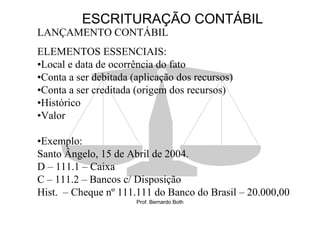 ESCRITURAÇÃO CONTÁBIL
LANÇAMENTO CONTÁBIL
ELEMENTOS ESSENCIAIS:
•Local e data de ocorrência do fato
•Conta a ser debitada (aplicação dos recursos)
•Conta a ser creditada (origem dos recursos)
•Histórico
•Valor

•Exemplo:
Santo Ângelo, 15 de Abril de 2004.
D – 111.1 – Caixa
C – 111.2 – Bancos c/ Disposição
Hist. – Cheque nº 111.111 do Banco do Brasil – 20.000,00
                       Prof. Bernardo Both
 