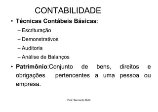 CONTABILIDADE
• Técnicas Contábeis Básicas:
  – Escrituração
  – Demonstrativos
  – Auditoria
  – Análise de Balanços
• Patrimônio:Conjunto de bens, direitos e
  obrigações   pertencentes a uma pessoa ou
  empresa.

                      Prof. Bernardo Both
 