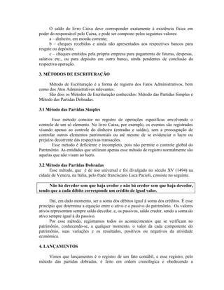 O saldo do livro Caixa deve corresponder exatamente à existência física em
poder do responsável pelo Caixa, e pode ser composto pelos seguintes valores:
      a – dinheiro, em moeda corrente;
      b – cheques recebidos e ainda não apresentados aos respectivos bancos para
resgate ou depósito;
      c – cheques emitidos pela própria empresa para pagamento de faturas, despesas,
salários etc., ou para depósito em outro banco, ainda pendentes de conclusão da
respectiva operação.

3. MÉTODOS DE ESCRITURAÇÃO

     Método de Escrituração é a forma de registro dos Fatos Administrativos, bem
como dos Atos Administrativos relevantes.
     São dois os Métodos de Escrituração conhecidos: Método das Partidas Simples e
Método das Partidas Dobradas.

3.1 Método das Partidas Simples

       Esse método consiste no registro de operações específicas envolvendo o
controle de um só elemento. No livro Caixa, por exemplo, os eventos são registrados
visando apenas ao controle do dinheiro (entradas e saídas), sem a preocupação de
controlar outros elementos patrimoniais ou até mesmo de se evidenciar o lucro ou
prejuízo decorrente das respectivas transações.
       Esse método é deficiente e incompleto, pois não permite o controle global do
Patrimônio. As entidades que utilizam apenas esse método de registro normalmente são
aquelas que não visam ao lucro.

3.2 Método das Partidas Dobradas
     Esse método, que é de uso universal e foi divulgado no século XV (1494) na
cidade de Veneza, na Itália, pelo frade franciscano Luca Pacioli, consiste no seguinte.

     Não há devedor sem que haja credor e não há credor sem que haja devedor,
sendo que a cada débito corresponde um crédito de igual valor.

      Daí, em dado momento, ser a soma dos débitos igual à soma dos créditos. É esse
princípio que determina a equação entre o ativo e o passivo do patrimônio. Os valores
ativos representam sempre saldo devedor. e, os passivos, saldo credor, sendo a soma do
ativo sempre igual à do passivo.
      Por esse método, registramos todos os acontecimentos que se verificam no
patrimônio, conhecendo-se, a qualquer momento, o valor da cada componente do
patrimônio, suas variações e os resultados, positivos ou negativos da atividade
econômica.

4. LANÇAMENTOS

     Vimos que lançamentos é o registro de um fato contábil, e esse registro, pelo
método das partidas dobradas, é feito em ordem cronológica e obedecendo a
 