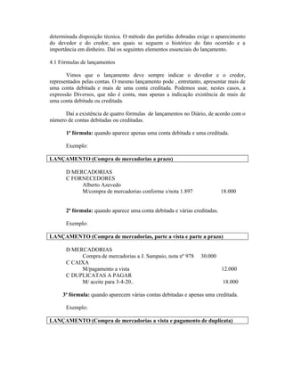 determinada disposição técnica. O método das partidas dobradas exige o aparecimento
do devedor e do credor, aos quais se seguem o histórico do fato ocorrido e a
importância em dinheiro. Daí os seguintes elementos essenciais do lançamento.

4.1 Fórmulas de lançamentos

       Vimos que o lançamento deve sempre indicar o devedor e o credor,
representados pelas contas. O mesmo lançamento pode , entretanto, apresentar mais de
uma conta debitada e mais de uma conta creditada. Podemos usar, nestes casos, a
expressão Diversos, que não é conta, mas apenas a indicação existência de mais de
uma conta debitada ou creditada.

      Daí a existência de quatro fórmulas de lançamentos no Diário, de acordo com o
número de contas debitadas ou creditadas.

       1ª fórmula: quando aparece apenas uma conta debitada e uma creditada.

       Exemplo:

LANÇAMENTO (Compra de mercadorias a prazo)

       D MERCADORIAS
       C FORNECEDORES
            Alberto Azevedo
            M/compra de mercadorias conforme s/nota 1.897                   18.000


       2ª fórmula: quando aparece uma conta debitada e várias creditadas.

       Exemplo:

LANÇAMENTO (Compra de mercadorias, parte a vista e parte a prazo)

       D MERCADORIAS
            Compra de mercadorias a J. Sampaio, nota nº 978      30.000
       C CAIXA
            M/pagamento a vista                                             12.000
       C DUPLICATAS A PAGAR
            M/ aceite para 3-4-20..                                         18.000

     3ª fórmula: quando aparecem várias contas debitadas e apenas uma creditada.

       Exemplo:

LANÇAMENTO (Compra de mercadorias a vista e pagamento de duplicata)
 