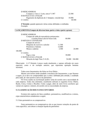 D MERCADORIAS
            Compras a vista a J. Leite, nota nº 1.987                   22.500
       D DUPLICATAS A PAGAR
            Pagamento da duplicata de J. Sampaio, vencida hoje          18.000
       C CAIXA                                                              40.500

       4ª fórmula: quando aparecem várias contas debitadas e creditadas.
       Exemplo:

LANÇAMENTO (Compra de diversos bens, parte a vista e parte a prazo)

      D MERCADORIAS
           Compra do saldo de mercadorias pertencentes
                   à extinta firma Leão & Sousa Ltda.               80.000
      D MÓVEIS E UTENSÍLIOS
           Compra de móveis:
           Máquinas de escrever e calcular            11.500
           Prateleiras e balcões                      12.000
           Mesas e cadeiras                            2.500                     26.000
106.000
      C CAIXA
           Pago a vista                                             50.000
      C DUPLICATAS A PAGAR
           M/aceite de dupl. Para 31-8-20..                          56.000 106.000

Observação: A 4ª fórmula é pouco usada atualmente, e apenas utilizada em casos
especiais, como o do exemplo anterior, que representa operação bastante
incomum.

        Todos esses lançamentos são feitos no livro Diário.
        Mesmo sem termos ainda estudado a mecânica dos lançamentos, o que faremos
a seguir, já se deve ter compreendido que a conta é debitada pela entrada, e creditada
pela saída, de valor positivo (ativo) do patrimônio.
        Os livros usados na escrituração podem variar de acordo com a necessidade de
cada empresa. Todas elas entretanto, usualmente utilizam os seguintes livros: Diário,
Razão, Caixa, Contas a Receber, Conta a pagar, além de outro livros auxiliares que
variam em espécie e número, de acordo com as necessidades da empresa.

5. CLASSIFICAÇÃO DOS FATOS CONTÁBEIS

       Existem três espécies de fatos contábeis: permutativos, modificativos e mistos,
cujas características estudaremos a seguir.

5.1 Fatos permutativos ou compensativos

        Fatos permutativos ou compensativos são os que trazem variações do ponto de
vista específico, sem alterar a situação líquida do patrimônio
 