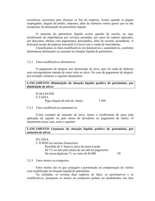 econômica, necessária para alcançar os fins da empresa. Assim, quando se pagam
empregados, aluguel do prédio, impostos, além de inúmeros outros gastos que se não
recuperam, há diminuição do patrimônio líquido.

       O aumento do patrimônio líquido ocorre quando há receita, ou seja,
recebimento de importâncias por serviços prestados, por juros de capitais aplicados,
por descontos obtidos com pagamentos antecipados, além de receitas secundárias. A
principal receita da empresa mercantil é o lucro com a venda de mercadorias.
       Classificamos os fatos modificativos em diminutivos e aumentativos, conforme
determinem diminuição ou aumento na situação líquida do patrimônio.


5.2.1   Fatos modificativos diminutivos

       O pagamento de despesa traz diminuição de ativo, pois há saída de dinheiro
sem correspondente entrada de outro valor no ativo. No caso de pagamento de aluguel,
por exemplo, teríamos o seguinte lançamento:

LANÇAMENTO (Diminuição da situação líquida positiva do patrimônio, por
diminuição de ativo)

        D ALUGUÉIS
        C CAIXA
             Pago aluguel do mês de março               1.500

5.2.2   Fatos modificativos aumentativos

       Como exemplo de aumento de ativo, temos o recebimento de juros pela
aplicação de capitais ou pelo atraso de devedores no pagamento de títulos. O
lançamento nesse caso, seria o seguinte:

LANÇAMENTO (Aumento da situação líquida positiva do patrimônio, por
aumento de ativo)

        D CAIXA
        C JUROS (ou receitas financeiras)
             Recebido de J. Saraiva, juros de mora à razão
             De 1% ao mês pelo atraso de um mês no pagamento
             De nossa duplicata 71, no valor de $5.000                 50

5.2.3   Fatos mistos ou compostos

       Fatos mistos são os que conjugam a permutação ou compensação de valores
com modificação na situação líquida do patrimônio.
       Na realidade, só existem duas espécies de fatos: os permutativos e os
modificativos, porquanto os mistos ou compostos podem ser desdobrados nos dois
 