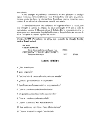 antecedentes.
        Como exemplo de permutação aumentativa de ativo (aumento de situação
líquida positiva do patrimônio) temos a venda de mercadorias com lucro, que, como já
tivemos ocasião de dizer, é a principal fonte de renda da empresa comercial, pois o
objetivo de sua atividade é o lucro com a venda de mercadorias

        Se a mercadoria custou 10 e foi vendida por 12 produz lucro de 2. Houve , com
essa operação, a seguinte modificação no ativo: diminuição de 10 com a saída da
mercadoria, e aumento de 12 com a entrada de dinheiro. Houve permutação no ativo e ,
ao mesmo tempo, aumento da situação líquida positiva do patrimônio, por aumento de
ativo. Essa operação requer o seguinte lançamento:

LANÇAMENTO (Permutação no ativo, com aumento da situação líquida
positiva do patrimônio)

       D CAIXA
       C MERCADORIAS
            Custo de mercadorias vendidas a vista          10.000
       C LUCRO NA VENDA DE MERCADORIAS
            Lucro na veda supra                             2.000      12.000


                                 ESTUDO DIRIGIDO


1. Que é escrituração?

2. Que é lançamento?

3. Qual o método de escrituração universalmente adotado?

4. Quantas e quais as fórmulas do lançamento?

5. Quando ocorrem fatos permutativos ou compensativos?

6. Como se classificam os fatos modificativos?

7. Em que consistem os fatos mistos ou compostos?

8. Como se classificam os fatos contábeis?

9. Cite três exemplos de Atos Administrativos?

10. Qual a diferença entre Atos e Fatos Administrativos?

11. Cite três livros utilizados pela Contabilidade?
 