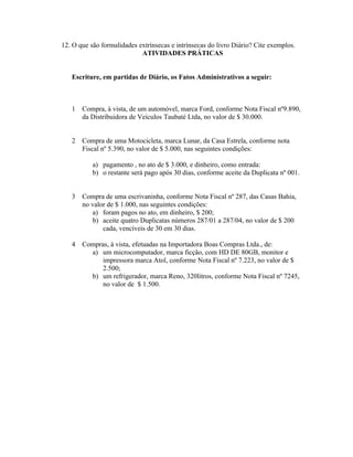 12. O que são formalidades extrínsecas e intrínsecas do livro Diário? Cite exemplos.
                            ATIVIDADES PRÁTICAS


   Escriture, em partidas de Diário, os Fatos Administrativos a seguir:



   1   Compra, à vista, de um automóvel, marca Ford, conforme Nota Fiscal nº9.890,
       da Distribuidora de Veículos Taubaté Ltda, no valor de $ 30.000.


   2   Compra de uma Motocicleta, marca Lunar, da Casa Estrela, conforme nota
       Fiscal nº 5.390, no valor de $ 5.000, nas seguintes condições:

           a) pagamento , no ato de $ 3.000, e dinheiro, como entrada:
           b) o restante será pago após 30 dias, conforme aceite da Duplicata nº 001.


   3   Compra de uma escrivaninha, conforme Nota Fiscal nº 287, das Casas Bahia,
       no valor de $ 1.000, nas seguintes condições:
           a) foram pagos no ato, em dinheiro, $ 200;
           b) aceite quatro Duplicatas números 287/01 a 287/04, no valor de $ 200
              cada, vencíveis de 30 em 30 dias.

   4   Compras, à vista, efetuadas na Importadora Boas Compras Ltda., de:
         a) um microcomputador, marca ficção, com HD DE 80GB, monitor e
             impressora marca Atol, conforme Nota Fiscal nº 7.223, no valor de $
             2.500;
         b) um refrigerador, marca Reno, 320litros, conforme Nota Fiscal nº 7245,
             no valor de $ 1.500.
 