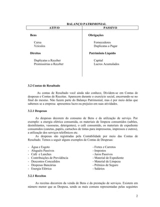 BALANÇO PATRIMONIAL
                 ATIVO                           PASSIVO

    Bens                                       Obrigações

      Caixa                                         Fornecedores
      Veículos                                      Duplicatas a Pagar

    Direitos                                    Patrimônio Líquido

      Duplicatas a Receber                          Capital
      Promissórias a Receber                        Lucros Acumulados




3.2 Contas de Resultado

        As contas de Resultado você ainda não conhece, Dividem-se em Contas de
despesas e Contas de Receitas. Aparecem durante o exercício social, encerrando-se no
final do mesmo. Não fazem parte do Balanço Patrimonial, mas é por meio delas que
sabemos se a empresa apresentou lucro ou prejuízo em suas atividades.

3.2.1 Despesas

       As despesas decorem do consumo de Bens e da utilização de serviço. Por
exemplo: a energia elétrica consumida, os materiais de limpeza consumidos (sabões,
desinfetantes, vassouras, detergentes), o café consumido, os materiais de expediente
consumidos (canetas, papéis, cartuchos de tintas para impressoras, impressos e outros),
a utilização dos serviços telefônicos etc.
       As despesas são registradas pela Contabilidade por meio das Contas de
Resultado. Temos a seguir alguns exemplos de Contas de Despesas:

-   Água e Esgoto                                  - Fretes e Carretos
-   Aluguéis Passivos                              - Impostos
-   Café e Lanches                                 - Juros Passivos
-   Contribuições de Previdência                   - Material de Expediente
-   Descontos Concedidos                           - Material de Limpeza
-   Despesas Bancárias                             - Prêmios de Seguro
-   Energia Elétrica                               - Salários

3.2.1 Receitas

    As receitas decorrem da venda de Bens e da prestação de serviços. Existem em
número menor que as Despesa, sendo as mais comuns representadas pelas seguintes

                                                                                     2
 