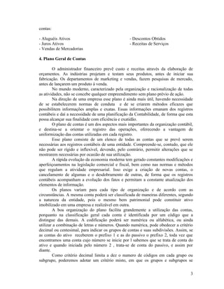 contas:

- Aluguéis Ativos                                 - Descontos Obtidos
- Juros Ativos                                    - Receitas de Serviços
- Vendas de Mercadorias

4. Plano Geral de Contas

        O administrador financeiro prevê custo e receitas através da elaboração de
orçamentos. As indústrias projetam e testam seus produtos, antes de iniciar sua
fabricação. Os departamentos de marketing e vendas, fazem pesquisas de mercado,
antes de lançarem um produto à venda.
        No mundo moderno, caracterizado pela organização e racionalização de todas
as atividades, não se concebe qualquer empreendimento sem plano prévio de ação.
        Na direção de uma empresa esse plano é ainda mais útil, havendo necessidade
de se estabelecerem normas de conduta e de se criarem métodos eficazes que
possibilitem informações amplas e exatas. Essas informações emanam dos registros
contábeis e daí a necessidade de uma planificação da Contabilidade, de forma que esta
possa alcançar sua finalidade com eficiência e exatidão.
        O plano de contas é um dos aspectos mais importantes da organização contábil,
e destina-se a orientar o registro das operações, oferecendo a vantagem de
uniformização das contas utilizadas em cada registro.
        Esse plano consiste de um elenco de todas as contas que se prevê serem
necessárias aos registros contábeis de uma entidade. Compreende-se, contudo, que ele
não pode ser rígido e inflexível, devendo, pelo contrário, permitir alterações que se
mostrarem necessárias por ocasião de sua utilização.
        A rápida evolução da economia moderna tem gerado constantes modificações e
aperfeiçoamentos na legislação comercial e fiscal, bem como nas normas e métodos
que regulam a atividade empresarial. Isso exige a criação de novas contas, o
cancelamento de algumas e o desdobramento de outras, de forma que os registros
contábeis acompanham a evolução dos fatos e permitam a constante atualização dos
elementos de informação.
        Os planos variam para cada tipo de organização e de acordo com as
circunstâncias. A mesma conta poderá ser classificada de maneiras diferentes, segundo
a natureza da entidade, pois o mesmo bem patrimonial pode constituir ativo
imobilizado em uma empresa e realizável em outra.
        A boa organização do plano facilita grandemente a utilização das contas,
porquanto na classificação geral cada conta é identificada por um código que a
distingue das demais. A codificação poderá ser numérica ou alfabética, ou ainda
utilizar a combinação de letras e números. Quando numérica, pode obedecer a critério
decimal ou centesimal, para indicar os grupos de contas e suas subdivisões. Assim, se
as contas do ativo receberem o prefixo 1 e as do passivo o prefixo 2, toda vez que
encontramos uma conta cujo número se inicie por l sabemos que se trata de conta do
ativo e quando iniciada pelo número 2 , trata-se de conta do passivo, e assim por
diante.
        Como critério decimal limita a dez o numero de códigos em cada grupo ou
subgrupo, poderemos adotar um critério misto, em que os grupos e subgrupos se


                                                                                   3
 