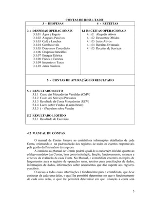 CONTAS DE RESULTADO
            3 - DESPESAS                 4 - RECEITAS

3.1 DESPESAS OPERACIONAIS                  4.1 RECEITAS OPERACIONAIS
    3.1.01 Água e Esgoto                       4.1.01 Aluguéis Ativos
    3.1.02 Aluguéis Passivos                   4.1.02 Descontos Obtidos
    3.1.03 Café e Lanches                      4.1.03 Juros Ativos
    3.1.04 Combustíveis                        4.1.04 Receitas Eventuais
    3.1.05 Descontos Concedidos                4.1.05 Receitas de Serviços
    3.1.06 Despesas Bancárias
    3.1.07 Energia Elétrica
    3.1.08 Fretes e Carretos
    3.1.09 Impostos e Taxas
    3.1.10 Juros Passivos



               5 - CONTAS DE APURAÇÃO DO RESULTADO


5.1 RESULTADO BRUTO
    5.1.1 Custo das Mercadorias Vendidas (CMV)
    5.1.2 Custo dos Serviços Prestados
    5.1.3 Resultado da Conta Mercadorias (RCV)
    5.1.4 Lucro sobre Vendas (Lucro Bruto)
    5.1.5 ( - ) Prejuízos sobre Vendas

5.2 RESULTADO LÍQUIDO
    5.2.1 Resultado do Exercício



4.2 MANUAL DE CONTAS

       O manual de Contas fornece ao contabilista informações detalhadas de cada
Conta, orientando-o na padronização dos registros de todos os eventos responsáveis
pela gestão do Patrimônio da empresa.
       A consulta ao Manual de Contas poderá ajudá-lo a esclarecer dúvidas quanto ao
código numérico das Contas, bem como intitulação, função, funcionamento, natureza e
critérios da avaliação da cada Conta. No Manual, o contabilista encontra exemplos de
lançamentos para o registro de operações raras, roteiros para conciliações de dados,
informações de dados, informações sobre documentos que dão suporte aos registros
contábeis.
       O acesso a todas essas informações é fundamental para o contabilista, que deve
conhecer de cada uma delas, o qual lhe permitirá determinar em que o funcionamento
de cada uma delas, o qual lhe permitirá determinar em que situação a conta será


                                                                                   5
 