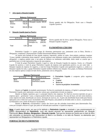 11


•   Ativo igual a Situação Líquida

               Balanço Patrimonial
            ATIVO            PASSIVO
 Bens                  200,00 +Situação Líquida 300,00           Ocorre quando não há Obrigações. Neste caso a Situação
 Direitos              100,00                                    Líquida é positiva.
 Total                 300,00   Total               300,00


•   Situação Líquida igual ao Passivo

               Balanço Patrimonial
            ATIVO            PASSIVO
                                Obrigações          200,00
                                                                 Ocorre quando não há Ativo, apenas Obrigações. Nesse caso a
                                -Situação Liq.     (200,00)      Situação Líquida é negativa.

Total                   0,00    Total                 0,00
                                                                 PATRIMÔNIO LÍQUIDO
        Patrimônio Líquido é o quarto grupo de elementos patrimoniais que, juntamente com os Bens, Direitos e
Obrigações, completará a Demonstração Contábil denominada Balanço Patrimonial.
        Ao passar pela fachada de uma grande empresa, imponente, jardins ao redor, frota própria, podemos imaginar
“Como é grande o patrimônio desta empresa”, porem podemos estar altamente errados, pois o patrimônio também envolve
obrigações, a empresa poderá estar a um passo da falência ou totalmente endividada, desse modo se conclui que o
patrimônio por si só não representa a riqueza de uma empresa.
        O total do grupo Patrimônio Líquido é igual ao valor da Situação Líquida da empresa. Assim, se a Situação
Líquida for positiva, o total do grupo Patrimônio Líquido da empresa será igualmente positivo; se, por outro lado a
Situação Líquida da empresa for negativa, o total do Grupo Patrimônio Líquido será igualmente negativo; e, ainda se a
Situação Líquida for nula, o grupo Patrimônio Líquido também refletirá essa situação. Esse grupo, no Balanço Patrimonial
de uma empresa aparece sempre do lado direito, juntamente com as obrigações.

                       Balanço Patrimonial
                                                                       O Patrimônio Líquido é composto pelos seguintes
                    ATIVO            PASSIVO                           elementos:
         Bens                           Obrigações                     • Capital
         Direitos                       Patrimônio Líquido
                                                                       • Reservas
                                                                       • Lucros ou prejuízos Acumulados


         Quanto ao Capital, já estudado anteriormente. Na fase de constituição da empresa, o Capital é a principal fonte do
Patrimônio Líquido, pois representa a soma dos valores que o proprietário investiu na empresa.
         Quanto ao Lucro, repetimos que é o principal objetivo das empresas. No final do exercício (período em que a
empresa opera – geralmente 1 ano), a empresa poderá obter lucros ou prejuízos. No caso de lucro, ele terá vários destinos,
como imposto de renda, distribuição aos sócios, formação de reservas, etc. A parte não distribuída ficará retida para futuras
aplicações com o título de Lucros Acumulados. Havendo Prejuízo, este poderá ser dividido entre os sócios , ou permanecer
no Patrimônio com o título de Prejuízos Acumulados.
         Quanto as Reservas, correspondem a partes dos lucros que são retiradas (reservadas) para determinados fins,
como por exemplo a Reserva Legal, que pode ser utilizada para aumentar o Capital da empresa.

Nota: A partir deste ponto, em que já foi definido o Patrimônio Líquido e mostrado o seu posicionamento no
gráfico representativo do Patrimônio, você não deverá escrever ao representar graficamente um Situação
Patrimonial, Bens, Direitos, Obrigações e Situação Líquida. Terá que ter sempre em mente que no lado do Ativo
são colocados os elementos que representam os Bens e os Direitos, e no lado do Passivo, os elementos que
representam as Obrigações e o Patrimônio Líquido.

FORMAÇÃO DO PATRIMONIO


                                    Faculdade UNIÃO DAS AMÉRICAS – Curso de Administração
                           CONTABILIDADE I – 1º Semestre – Prof. Valdir Serafim Junior – junior@uniamerica.br
 