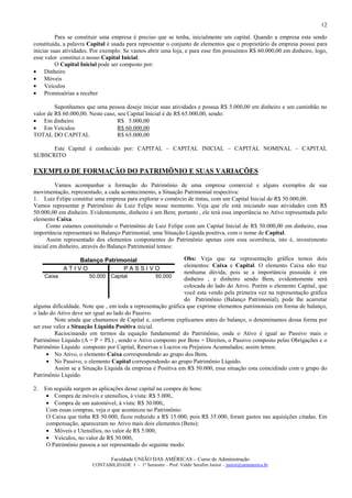 12

          Para se constituir uma empresa é preciso que se tenha, inicialmente um capital. Quando a empresa esta sendo
constituída, a palavra Capital é usada para representar o conjunto de elementos que o proprietário da empresa possui para
iniciar suas atividades. Por exemplo: Se vamos abrir uma loja, e para esse fim possuímos R$ 60.000,00 em dinheiro, logo,
esse valor constitui o nosso Capital Inicial.
          O Capital Inicial pode ser composto por:
• Dinheiro
• Móveis
• Veículos
• Promissórias a receber

         Suponhamos que uma pessoa deseje iniciar suas atividades e possua R$ 5.000,00 em dinheiro e um caminhão no
valor de R$ 60.000,00. Neste caso, seu Capital Inicial é de R$ 65.000,00, sendo:
• Em dinheiro                      R$ 5.000,00
• Em Veículos                      R$ 60.000,00
TOTAL DO CAPITAL                   R$ 65.000,00

      Este Capital é conhecido por: CAPITAL – CAPITAL INICIAL – CAPITAL NOMINAL – CAPITAL
SUBSCRITO

EXEMPLO DE FORMAÇÃO DO PATRIMÔNIO E SUAS VARIAÇÕES
         Vamos acompanhar a formação do Patrimônio de uma empresa comercial e alguns exemplos de sua
movimentação, representado, a cada acontecimento, a Situação Patrimonial respectiva:
1. Luiz Felipe constitui uma empresa para explorar o comércio de tintas, com um Capital Inicial de R$ 50.000,00.
Vamos representar p Patrimônio de Luiz Felipe nesse momento. Veja que ele está iniciando suas atividades com R$
50.000,00 em dinheiro. Evidentemente, dinheiro é um Bem; portanto , ele terá essa importância no Ativo representada pelo
elemento Caixa.
      Como estamos constituindo o Patrimônio de Luiz Felipe com um Capital Inicial de R$ 50.000,00 em dinheiro, essa
importância representará no Balanço Patrimonial, uma Situação Líquida positiva, com o nome de Capital.
      Assim representado dos elementos componentes do Patrimônio apenas com essa ocorrência, isto é, investimento
inicial em dinheiro, através do Balanço Patrimonial temos:

               Balanço Patrimonial                            Obs: Veja que na representação gráfica temos dois
                                                              elementos: Caixa e Capital. O elemento Caixa não traz
            ATIVO            PASSIVO
                                                              nenhuma dúvida, pois se a importância possuída é em
     Caixa              50.000 Capital              50.000
                                                              dinheiro , e dinheiro sendo Bem, evidentemente será
                                                              colocada do lado do Ativo. Porém o elemento Capital, que
                                                              você esta vendo pela primeira vez na representação gráfica
                                                              do Patrimônio (Balanço Patrimonial), pode lhe acarretar
alguma dificuldade. Note que , em toda a representação gráfica que exprime elementos patrimoniais em forma de balanço,
o lado do Ativo deve ser igual ao lado do Passivo.
         Note ainda que chamamos de Capital e, conforme explicamos antes do balanço, o denominamos dessa forma por
ser esse valor a Situação Líquida Positiva inicial.
         Raciocinando em termos da equação fundamental do Patrimônio, onde o Ativo é igual ao Passivo mais o
Patrimônio Líquido (A = P + PL) , sendo o Ativo composto por Bens + Direitos, o Passivo composto pelas Obrigações e o
Patrimônio Líquido composto por Capital, Reservas e Lucros ou Prejuízos Acumulados; assim temos:
      • No Ativo, o elemento Caixa correspondendo ao grupo dos Bens.
      • No Passivo, o elemento Capital correspondendo ao grupo Patrimônio Líquido.
         Assim se a Situação Líquida da empresa é Positiva em R$ 50.000, essa situação esta coincidindo com o grupo do
Patrimônio Líquido.

2.   Em seguida surgem as aplicações desse capital na compra de bens:
      • Compra de móveis e utensílios, à vista: R$ 5.000,.
      • Compra de um automóvel, à vista: R$ 30.000,.
      Com essas compras, veja o que aconteceu no Patrimônio:
      O Caixa que tinha R$ 50.000, ficou reduzido a R$ 15.000, pois R$ 35.000, foram gastos nas aquisições citadas. Em
      compensação, apareceram no Ativo mais dois elementos (Bens):
      • Móveis e Utensílios, no valor de R$ 5.000,
      • Veículos, no valor de R$ 30.000,
      O Patrimônio passou a ser representado do seguinte modo:

                                Faculdade UNIÃO DAS AMÉRICAS – Curso de Administração
                        CONTABILIDADE I – 1º Semestre – Prof. Valdir Serafim Junior – junior@uniamerica.br
 