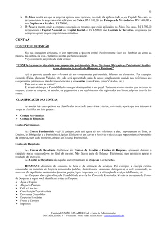 15

        O Ativo mostra em que a empresa aplicou seus recursos, ou onde ela aplicou todo o seu Capital. No caso, os
        recursos totais da empresa estão aplicados: no Caixa, R$ 1.100,00; em Estoques de Mercadorias, R$ 1.400,00; e
        em Duplicatas a Receber, R$ 700,00;
        O Passivo mostra onde a empresa conseguiu os recursos que estão aplicados no Ativo. No caso, R$ 1.700,00
        representam o Capital Nominal ou Capital Inicial, e R$ 1.500,00 são Capitais de Terceiros, originados por
        compras a prazo ou por empréstimos contraídos.

CONTAS
CONCEITO E DEFINIÇÃO

         Na sua linguagem cotidiana, o que representa a palavra conta? Possivelmente você irá lembrar da conta da
padaria, da cantina, na loja... Seriam as contas que temos a pagar.
         Veja o conceito do ponto de vista técnico:

“CONTA é o nome técnico dado aos componentes patrimoniais (Bens, Direitos e Obrigações e Patrimônio Líquido)
                           e aos elementos de resultado (Despesas e Receitas).”

        Até o presente quando nos referimos de aos componentes patrimoniais, falamos em elementos. Por exemplo:
elemento Caixa, elemento Veículo, etc., não será apresentado nada de novo; simplesmente quando nos referirmos aos
componentes patrimoniais não diremos elementos e sim contas (conta Caixa, conta Veículos, etc.)
        Para que servem as contas?
        É através delas que a Contabilidade consegue desempenhar o seu papel. Todos os acontecimentos que ocorrem na
empresa, como as compras, as vendas, os pagamentos e os recebimentos são registrados em livros próprios através das
contas.

CLASSIFICAÇÃO DAS CONTAS

        As contas As contas podem ser classificadas de acordo com vários critérios, entretanto, aquele que nos interessa é
o que as classifica em dois grupos:

    Contas Patrimoniais
    Contas de Resultado

Contas Patrimoniais

         As Contas Patrimoniais você já conhece, pois até agora só nos referimos a elas, representam os Bens, os
Direitos, as Obrigações e o Patrimônio Líquido. Dividem-se em Ativas e Passivas e são elas que representam o Patrimônio
da empresa, num dado momento, através do Balanço Patrimonial.

Contas de Resultado

         As Contas de Resultado dividem-se em Contas de Receitas e Contas de Despesas, aparecem durante o
exercício social encerrando-se no final do mesmo. Não fazem parte do Balanço Patrimonial, mas permitem apurar o
resultado do exercício.
         As Contas de Resultado são aquelas que representam as Despesas e as Receitas.

         DESPESAS: decorrem do consumo de bens e da utilização de serviços. Por exemplo: a energia elétrica
consumida, os materiais de limpeza consumidos (sabões, desinfetantes, vassouras, detergentes), o café consumido, os
materiais de expedientes consumidos (canetas, papéis, lápis, impressos, etc), a utilização de serviços telefônicos, etc.
         As Despesas são registradas pela Contabilidade através das Contas de Resultados. Vendo os exemplos de Contas
de Despesas a seguir você identificará o tipo de Despesa:
    Água e Esgoto
    Aluguéis Passivos
    Café e Lanches
    Contribuição Previdenciária
    Descontos Concedidos
    Despesas Bancárias
    Fretes e Carretos
    Impostos


                                Faculdade UNIÃO DAS AMÉRICAS – Curso de Administração
                        CONTABILIDADE I – 1º Semestre – Prof. Valdir Serafim Junior – junior@uniamerica.br
 