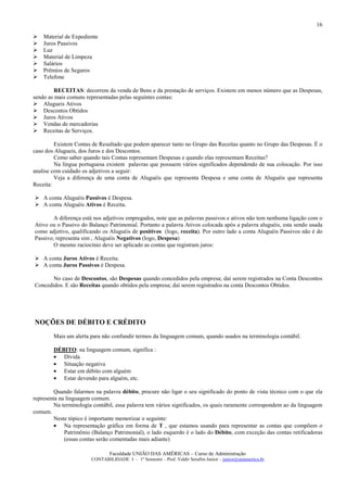 16

    Material de Expediente
    Juros Passivos
    Luz
    Material de Limpeza
    Salários
    Prêmios de Seguros
    Telefone

        RECEITAS: decorrem da venda de Bens e da prestação de serviços. Existem em menos número que as Despesas,
sendo as mais comuns representadas pelas seguintes contas:
    Alugueis Ativos
    Descontos Obtidos
    Juros Ativos
    Vendas de mercadorias
    Receitas de Serviços.

         Existem Contas de Resultado que podem aparecer tanto no Grupo das Receitas quanto no Grupo das Despesas. É o
caso dos Alugueis, dos Juros e dos Descontos.
         Como saber quando tais Contas representam Despesas e quando elas representam Receitas?
         Na língua portuguesa existem palavras que possuem vários significados dependendo de sua colocação. Por isso
analise com cuidado os adjetivos a seguir:
         Veja a diferença de uma conta de Aluguéis que representa Despesa e uma conta de Aluguéis que representa
Receita:

    A conta Aluguéis Passivos é Despesa.
    A conta Aluguéis Ativos é Receita.

        A diferença está nos adjetivos empregados, note que as palavras passivos e ativos não tem nenhuma ligação com o
Ativo ou o Passivo do Balanço Patrimonial. Portanto a palavra Ativos colocada após a palavra aluguéis, esta sendo usada
como adjetivo, qualificando os Aluguéis de positivos (logo, receita). Por outro lado a conta Aluguéis Passivos não é do
Passivo; representa sim , Aluguéis Negativos (logo, Despesa)
        O mesmo raciocínio deve ser aplicado as contas que registram juros:

    A conta Juros Ativos é Receita.
    A conta Juros Passivos é Despesa.

       No caso de Descontos, são Despesas quando concedidos pela empresa; daí serem registrados na Conta Descontos
Concedidos. E são Receitas quando obtidos pela empresa; daí serem registrados na conta Descontos Obtidos.




NOÇÕES DE DÉBITO E CRÉDITO
        Mais um alerta para não confundir termos da linguagem comum, quando usados na terminologia contábil.

        DÉBITO: na linguagem comum, significa :
        • Dívida
        • Situação negativa
        • Estar em débito com alguém
        • Estar devendo para alguém, etc.

         Quando falarmos na palavra débito, procure não ligar o seu significado do ponto de vista técnico com o que ela
representa na linguagem comum.
         Na terminologia contábil, essa palavra tem vários significados, os quais raramente correspondem ao da linguagem
comum.
         Neste tópico é importante memorizar o seguinte:
         • Na representação gráfica em forma de T , que estamos usando para representar as contas que compõem o
             Patrimônio (Balanço Patrimonial), o lado esquerdo é o lado do Débito, com exceção das contas retificadoras
             (essas contas serão comentadas mais adiante)

                                Faculdade UNIÃO DAS AMÉRICAS – Curso de Administração
                        CONTABILIDADE I – 1º Semestre – Prof. Valdir Serafim Junior – junior@uniamerica.br
 