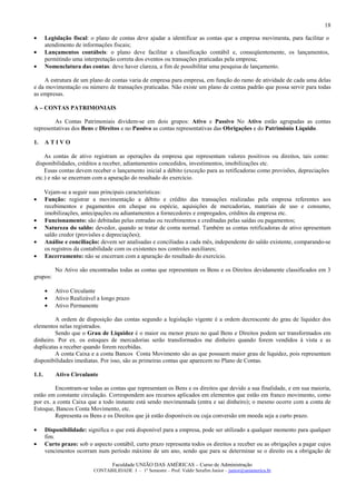 18

•      Legislação fiscal: o plano de contas deve ajudar a identificar as contas que a empresa movimenta, para facilitar o
       atendimento de informações fiscais;
•      Lançamentos contábeis: o plano deve facilitar a classificação contábil e, conseqüentemente, os lançamentos,
       permitindo uma interpretação correta dos eventos ou transações praticadas pela empresa;
•      Nomenclatura das contas: deve haver clareza, a fim de possibilitar uma pesquisa de lançamento.

    A estrutura de um plano de contas varia de empresa para empresa, em função do ramo de atividade de cada uma delas
e da movimentação ou número de transações praticadas. Não existe um plano de contas padrão que possa servir para todas
as empresas.

A – CONTAS PATRIMONIAIS

         As Contas Patrimoniais dividem-se em dois grupos: Ativo e Passivo No Ativo estão agrupadas as contas
representativas dos Bens e Direitos e no Passivo as contas representativas das Obrigações e do Patrimônio Líquido.

1.     ATIVO

    As contas de ativo registram as operações da empresa que representam valores positivos ou direitos, tais como:
disponibilidades, créditos a receber, adiantamentos concedidos, investimentos, imobilizações etc.
    Essas contas devem receber o lançamento inicial a débito (exceção para as retificadoras como provisões, depreciações
etc.) e não se encerram com a apuração do resultado do exercício.

       Vejam-se a seguir suas principais características:
•      Função: registrar a movimentação a débito e crédito das transações realizadas pela empresa referentes aos
       recebimentos e pagamentos em cheque ou espécie, aquisições de mercadorias, materiais de uso e consumo,
       imobilizações, antecipações ou adiantamentos a fornecedores e empregados, créditos da empresa etc.
•      Funcionamento: são debitadas pelas entradas ou recebimentos e creditadas pelas saídas ou pagamentos;
•      Natureza do saldo: devedor, quando se tratar de conta normal. Também as contas retificadoras de ativo apresentam
       saldo credor (provisões e depreciações);
•      Análise e conciliação: devem ser analisadas e conciliadas a cada mês, independente do saldo existente, comparando-se
       os registros da contabilidade com os existentes nos controles auxiliares;
•      Encerramento: não se encerram com a apuração do resultado do exercício.

           No Ativo são encontradas todas as contas que representam os Bens e os Direitos devidamente classificados em 3
grupos:

       •   Ativo Circulante
       •   Ativo Realizável a longo prazo
       •   Ativo Permanente

         A ordem de disposição das contas segundo a legislação vigente é a ordem decrescente do grau de liquidez dos
elementos nelas registrados.
         Sendo que o Grau de Liquidez é o maior ou menor prazo no qual Bens e Direitos podem ser transformados em
dinheiro. Por ex. os estoques de mercadorias serão transformados me dinheiro quando forem vendidos à vista e as
duplicatas a receber quando forem recebidas.
         A conta Caixa e a conta Bancos Conta Movimento são as que possuem maior grau de liquidez, pois representam
disponibilidades imediatas. Por isso, são as primeiras contas que aparecem no Plano de Contas.

1.1.       Ativo Circulante

         Encontram-se todas as contas que representam os Bens e os direitos que devido a sua finalidade, e em sua maioria,
estão em constante circulação. Correspondem aos recursos aplicados em elementos que estão em franco movimento, como
por ex. a conta Caixa que a todo instante está sendo movimentada (entra e sai dinheiro); o mesmo ocorre com a conta de
Estoque, Bancos Conta Movimento, etc.
         Representa os Bens e os Direitos que já estão disponíveis ou cuja conversão em moeda seja a curto prazo.

•      Disponibilidade: significa o que está disponível para a empresa, pode ser utilizado a qualquer momento para qualquer
       fim.
•      Curto prazo: sob o aspecto contábil, curto prazo representa todos os direitos a receber ou as obrigações a pagar cujos
       vencimentos ocorram num período máximo de um ano, sendo que para se determinar se o direito ou a obrigação de

                                   Faculdade UNIÃO DAS AMÉRICAS – Curso de Administração
                           CONTABILIDADE I – 1º Semestre – Prof. Valdir Serafim Junior – junior@uniamerica.br
 