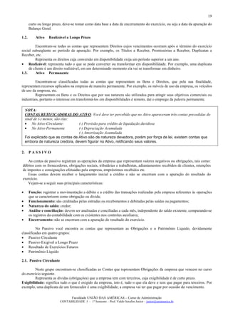 19

       curto ou longo prazo, deve-se tomar como data base a data de encerramento do exercício, ou seja a data da apuração do
       Balanço Geral.

1.2.       Ativo   Realizável a Longo Prazo

         Encontram-se todas as contas que representem Direitos cujos vencimentos ocorram após o término do exercício
social subseqüente ao período de apuração. Por exemplo, os Títulos a Receber, Promissórias a Receber, Duplicatas a
Receber, etc.
         Representa os direitos cuja conversão em disponibilidade exija um período superior a um ano.
• Realizável: representa tudo o que se pode converter ou transformar em disponibilidade. Por exemplo, uma duplicata
     de cliente é um direito realizável; em um determinado momento ela vai se transformar em dinheiro.
1.3.      Ativo Permanente

         Encontram-se classificadas todas as contas que representam os Bens e Direitos, que pela sua finalidade,
representam recursos aplicados na empresa de maneira permanente. Por exemplo, os móveis de uso da empresa, os veículos
de uso da empresa, etc.
         Representam os Bens e os Direitos que por sua natureza são utilizados para atingir seus objetivos comerciais ou
industriais, portanto o interesse em transformá-los em disponibilidades é remoto, daí o emprego da palavra permanente.

     NOTA:
     CONTAS RETIFICADORAS DO ATIVO: Você deve ter percebido que no Ativo apareceram três contas precedidas do
     sinal de (-) menos, são elas:
     • No Ativo Circulante:         (-) Provisão para crédito de liquidação duvidosa
     • No Ativo Permanente          (-) Depreciação Acumulada
                                    (-) Amortização Acumulada
     Foi explicado que as contas de Ativo são de natureza devedora, porém por força de lei, existem contas que
     embora de natureza credora, devem figurar no Ativo, retificando seus valores.

2.     PASSIVO

    As contas de passivo registram as operações da empresa que representam valores negativos ou obrigações, tais como:
débitos com os fornecedores, obrigações sociais, tributárias e trabalhistas, adiantamentos recebidos de clientes, retenções
de impostos e consignações efetuadas pela empresa, empréstimos recebidos etc.
    Essas contas devem receber o lançamento inicial a crédito e não se encerram com a apuração do resultado do
exercício.
    Vejam-se a seguir suas principais características:

•      Função: registrar a movimentação a débito e a crédito das transações realizadas pela empresa referentes às operações
       que se caracterizem como obrigação ou dívida;
•      Funcionamento: são creditadas pelas entradas ou recebimentos e debitadas pelas saídas ou pagamentos;
•      Natureza do saldo: credor;
•      Análise e conciliação: devem ser analisadas e conciliadas a cada mês, independente do saldo existente, comparando-se
       os registros da contabilidade com os existentes nos controles auxiliares;
•      Encerramento: não se encerram com a apuração do resultado do exercício.

          No Passivo você encontra as contas que representam as Obrigações e o Patrimônio Líquido, devidamente
classificadas em quatro grupos:
• Passivo Circulante
• Passivo Exigível a Longo Prazo
• Resultado de Exercícios Futuros
• Patrimônio Líquido

2.1. Passivo Circulante

         Neste grupo encontram-se classificadas as Contas que representam Obrigações da empresa que vencem no curso
do exercício seguinte.
         Representa as dívidas (obrigações) que a empresa tem com terceiros, cuja exigibilidade é de curto prazo.
Exigibilidade: significa tudo o que é exigido da empresa, isto é, tudo o que ela deve e tem que pagar para terceiros. Por
exemplo, uma duplicata de um fornecedor é uma exigibilidade; a empresa vai ter que pagar por ocasião do vencimento.

                                   Faculdade UNIÃO DAS AMÉRICAS – Curso de Administração
                           CONTABILIDADE I – 1º Semestre – Prof. Valdir Serafim Junior – junior@uniamerica.br
 