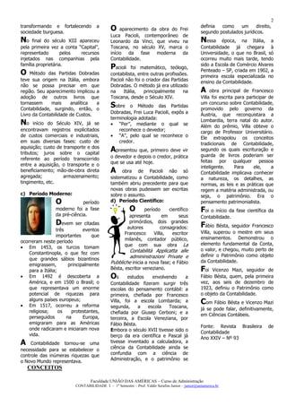 2
transformando e fortalecendo          a                                                          definia  como    um      direito,
sociedade burguesa.
                                              O    aparecimento da obra do Frei
                                                                                                 segundo postulados jurídicos.
                                              Luca Pacioli, contemporâneo de
No    final do século XIII apareceu           Leonardo da Vinci, que viveu na                    Nessa     época, na Itália, a
pela primeira vez a conta “Capital”,          Toscana, no século XV, marca o                     Contabilidade já chegara à
representado        pelos   recursos          início da      fase moderna da                     Universidade, o que no Brasil, só
injetados nas companhias pela                 Contabilidade.                                     ocorreu muito mais tarde, tendo
família proprietária.                                                                            sido a Escola de Comércio Alvares
                                              Pacioli    foi matemático, teólogo,
                                                                                                 Penteado – SP, criada em 1902, a
O    Método das Partidas Dobradas             contabilista, entre outras profissões.             primeira escola especializada no
teve sua origem na Itália, embora             Pacioli não foi o criador das Partidas             ensino da Contabilidade.
não se possa precisar em que                  Dobradas. O método já era utilizado
região. Seu aparecimento implicou a           na     Itália,   principalmente     na             A    obra principal de Francesco
adoção de outros livros que                   Toscana, desde o Século XIV.                       Villa foi escrita para participar de
tornassem     mais     analítica  a                                                              um concurso sobre Contabilidade,
Contabilidade, surgindo, então, o
                                              Sobre    o Método das Partidas
                                                                                                 promovido pelo governo da
Livro da Contabilidade de Custos.             Dobradas, Frei Luca Pacioli, expôs a               Áustria, que reconquistara a
                                              terminologia adotada:                              Lombardia, terra natal do autor.
No    início do Século XIV, já se             • “Per”, mediante o qual se                        Além do prêmio, Villa obteve o
encontravam registros explicitados                reconhece o devedor;                           cargo de Professor Universitário.
de custos comerciais e industriais,           • “A”, pelo qual se reconhece o                    Ele extrapolou os conceitos
em suas diversas fases: custo de                  credor.                                        tradicionais de Contabilidade,
aquisição; custo de transporte e dos
tributos; juros sobre o capital
                                              Apresentou que, primeiro deve vir                  segundo os quais escrituração e
                                              o devedor e depois o credor, prática               guarda de livros poderiam ser
referente ao período transcorrido                                                                feitas por qualquer pessoa
entre a aquisição, o transporte e o           que se usa até hoje.
                                                                                                 inteligente.      Para    ele,     a
beneficiamento; mão-de-obra direta            A     obra de Pacioli não só                       Contabilidade implicava conhecer
agregada;           armazenamento;            sistematizou a Contabilidade, como                 a natureza, os detalhes, as
tingimento, etc.                              também abriu precedente para que                   normas, as leis e as práticas que
                                              novas obras pudessem ser escritas                  regem a matéria administrada, ou
c) Período Moderno:                           sobre o assunto.                                   seja, o patrimônio. Era o
                 O            período         d) Período Científico:                             pensamento patrimonialista.
                 moderno foi a fase                     O      período      científico           F oi o início da fase científica da
                 da pré-ciência.                        apresenta        em      seus            Contabilidade.
                 D   evem ser citadas                   primórdios, dois grandes
                                                                                                 Fábio Bésta, seguidor Francesco
                 três          eventos                 autores          consagrados:
                                                      Francesco     Villa,    escritor           Villa, superou o mestre em seus
                 importantes       que                                                           ensinamentos. Demonstrou o
ocorreram neste período                               milanês, contador público,
                                                      que com sua obra La                        elemento fundamental da Conta,
• Em 1453, os turcos tomam                                                                       o valor, e chegou, muito perto de
    Constantinopla, o que fez com                      Contabilità Applicatta alle
                                                       admininstrazioni Private e                definir o Patrimônio como objeto
    que grandes sábios bizantinos                                                                da Contabilidade.
    emigrassem,         principalmente        Pubbliche inicia a nova fase; e Fábio
    para a Itália;                            Bésta, escritor veneziano.                         Foi  Vicenzo Mazi, seguidor de
• Em 1492 é descoberta a                      Os      estudos    envolvendo     a                Fábio Bésta, quem, pela primeira
    América, e em 1500 o Brasil; o            Contabilidade fizeram surgir três                  vez, aos seis de dezembro de
    que representava um enorme                escolas do pensamento contábil: a                  1923, definiu o Patrimônio como
    potencial de riquezas para                primeira, chefiada por Francesco                   o objeto da Contabilidade.
    alguns países europeus;
• Em 1517, ocorreu a reforma
                                              Villa, foi a escola Lombarda; a                    Com Fábio Bésta e Vicenzo Mazi
                                              segunda,     a   escola   Toscana,                 já se pode falar, definitivamente,
    religiosa;     os    protestantes,        chefiada por Giusep Cerboni; e a
    perseguidos        na      Europa,                                                           em Ciências Contábeis.
                                              terceira, a Escola Veneziana, por
    emigraram para as Américas                Fábio Bésta.                                       Fonte: Revista Brasileira        de
    onde radicaram e iniciaram nova           Embora o século XVII tivesse sido o
    vida.                                                                                        Contabilidade
                                              berço da era científica e Pascal já                Ano XXIV – Nº 93
A    Contabilidade tornou-se uma              tivesse inventado a calculadora, a
necessidade para se estabelecer o             ciência da Contabilidade ainda se
controle das inúmeras riquezas que            confundia com a ciência de
o Novo Mundo representava.                    Administração, e o patrimônio se
    CONCEITOS

                                  Faculdade UNIÃO DAS AMÉRICAS – Curso de Administração
                          CONTABILIDADE I – 1º Semestre – Prof. Valdir Serafim Junior – junior@uniamerica.br
 