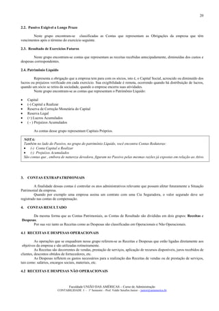 20


2.2. Passivo Exigível a Longo Prazo

       Neste grupo encontram-se classificadas as Contas que representam as Obrigações da empresa que têm
vencimentos após o término do exercício seguinte.

2.3. Resultado de Exercícios Futuros

        Neste grupo encontram-se contas que representam as receitas recebidas antecipadamente, diminuídas dos custos e
despesas correspondentes.

2.4. Patrimônio Líquido

         Representa a obrigação que a empresa tem para com os sócios, isto é, o Capital Social, acrescido ou diminuído dos
lucros ou prejuízos verificado em cada exercício. Sua exigibilidade é remota, ocorrendo quando há distribuição de lucros,
quando um sócio se retira da sociedade, quando a emprese encerra suas atividades.
         Neste grupo encontram-se as contas que representam o Patrimônio Líquido:

•      Capital
•      (-) Capital a Realizar
•      Reserva de Correção Monetária do Capital
•      Reserva Legal
•      (+) Lucros Acumulados
•      ( - ) Prejuízos Acumulados

           As contas desse grupo representam Capitais Próprios.

     NOTA:
     Também no lado do Passivo, no grupo do patrimônio Líquido, você encontra Contas Redutoras:
     • (-) Conta Capital a Realizar
     • (-) Prejuízos Acumulados
     São contas que , embora de natureza devedora, figuram no Passivo pelas mesmas razões já expostas em relação ao Ativo.




3.     CONTAS EXTRAPATRIMONIAIS

         A finalidade dessas contas é controlar os atos administrativos relevante que possam afetar futuramente a Situação
Patrimonial da empresa.
         Quando por exemplo uma empresa assina um contrato com uma Cia Seguradora, o valor segurado deve ser
registrado nas contas de compensação.

4.     CONTAS RESULTADO

       Da mesma forma que as Contas Patrimoniais, as Contas de Resultado são divididas em dois grupos: Receitas e
Despesas.
       Por sua vez tanto as Receitas como as Despesas são classificadas em Operacionais e Não Operacionais.

4.1 RECEITAS E DESPESAS OPERACIONAIS

          As operações que se enquadram nesse grupo referem-se as Receitas e Despesas que estão ligadas diretamente aos
 objetivos da empresa e são utilizadas rotineiramente.
          As Receitas são decorrentes de vendas, prestação de serviços, aplicação de recursos disponíveis, juros recebidos de
clientes, descontos obtidos de fornecedores, etc.
          As Despesas refletem os gastos necessários para a realização das Receitas de vendas ou de prestação de serviços,
tais como: salários, encargos sociais, materiais, etc.

4.2 RECEITAS E DESPESAS NÃO OPERACIONAIS



                                  Faculdade UNIÃO DAS AMÉRICAS – Curso de Administração
                          CONTABILIDADE I – 1º Semestre – Prof. Valdir Serafim Junior – junior@uniamerica.br
 