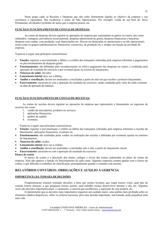 21

        Neste grupo estão as Receitas e Despesas que não estão diretamente ligadas ao objetivo da empresa e sua
ocorrência é esporádica. Daí receberem o nome de Não Operacionais. Por exemplo: venda de um bem do Ativo
Permanente, dividendos recebidos de ações que a empresa possui, etc.

FUNÇÃO E FUNCIONAMENTO DE CONTAS DE DESPESAS:

        As contas de despesas devem registrar as operações da empresa que representam os gastos ou custos, tais como:
ordenados, vantagens, previdência social patronal, despesas administrativas gerais, despesas financeiras e bancárias,
despesas com vendas, com produção, com depreciações etc. Devem ser destacadas as operacionais e as não operacionais,
assim como os grupos (administrativas, financeiras, comerciais, de produção etc.), sempre em função da atividade da
empresa.

Vejam-se a seguir suas principais características:

•   Função: registrar a movimentação a débito e a crédito das transações realizadas pela empresa referentes a pagamentos
    ou provisionamentos de despesas gerais.
•   Funcionamento: são debitadas pelo reconhecimento ou efetivo pagamento das despesas ou custos, e creditadas pela
    apuração do resultado do exercício e por eventual ajuste ou estorno de lançamento;
•   Natureza do saldo: devedor;
•   Lançamento inicial: deve ser a débito;
•   Análise e conciliação: devem ser analisadas e conciliadas a partir do mês em que receber o primeiro lançamento;
•   Encerramento: encerram-se com a apuração do resultado do exercício, sendo creditadas pelo valor do saldo existente
    na data da apuração do balanço.



FUNÇÃO E FUNCIONAMENTO DE CONTAS DE RECEITAS:

       As contas de receitas devem registrar as operações da empresa que representem o faturamento ou ingressos de
recursos tais como:
       1. vendas de mercadorias, produtos ou serviços;
       2. aplicações financeiras;
       3. ganhos de capital;
       4. eventuais.

    Vejam-se a seguir suas principais características:
•   Função: registrar a movimentação a crédito ou débito das transações realizadas pela empresa referentes a receitas de
    faturamento, aplicações financeiras, eventuais etc.
• Funcionamento: são creditadas pelas vendas ou realização das receitas e debitadas por eventuais ajustes ou estornos
    de lançamentos;
• Natureza do saldo: credor;
• Lançamento inicial: deve ser a crédito;
• Análise e conciliação: devem ser analisadas e conciliadas mês a mês, a partir do lançamento inicial.
• Encerramento: encerram-se com a apuração do resultado do exercício.
Elenco de contas
         O elenco de contas é a descrição dos títulos, códigos e níveis das contas cadastradas no plano de contas da
empresa. Nele não aparece a função ou funcionamento de cada conta. Algumas empresas contam apenas com o elenco de
contas, o que dificulta os trabalhos de classificação, principalmente quando o contador está ausente.

RELATÓRIOS CONTÁBEIS: OBRIGAÇÕES E AUXILIO Á GERENCIA
IMPORTÂNCIA DA TOMADA DE DECISÕES

         Freqüentemente estamos tomando decisões: a hora que iremos levantar, que roupa iremos vestir, qual tipo de
comida iremos almoçar, a que programa iremos assistir, qual trabalho iremos desenvolver durante o dia, etc. Algumas
vezes são decisões importantíssimas: o casamento, a carreira que escolhemos, a aquisição de casa própria, etc.
         Evidentemente que as decisões mais importantes requerem um cuidado maior, uma análise mais profunda sobre os
elementos (dados) disponíveis, sobre os critérios racionais, pois uma decisão importante, mal tomada, pode prejudicar toda
uma vida.


                                 Faculdade UNIÃO DAS AMÉRICAS – Curso de Administração
                         CONTABILIDADE I – 1º Semestre – Prof. Valdir Serafim Junior – junior@uniamerica.br
 
