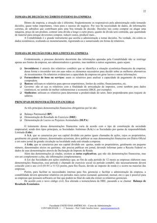 22

TOMADA DE DECISÃO NO ÃMBITO INTERNO DA EMPRESA

         Dentro da empresa, a situação não é diferente, freqüentemente os responsáveis pela administração estão tomando
decisões, quase todas importantes, vitais para o sucesso do negócio. Por isso há necessidade de dados, de informações
corretas, de subsídios que contribuam para uma boa tomada de decisão. Decisões tais como comprar ou alugar uma
máquina, preço de um produto, contrair uma dívida a longo a curto prazo, quanto de dívida será contraída, que quantidade
de material para estoque deveremos comprar, reduzir custos, produzir mais...
         A Contabilidade é o grande instrumento que auxilia a administração a tomar decisões. Na verdade, ela coleta os
dados econômicos, avaliando-os monetariamente, registrando-os e sumarizando em forma de relatórios.



TOMADA DE DECISÃO FORA DOS LIMITES DA EMPRESA

        Evidentemente, o processo decisório decorrente das informações apuradas pela Contabilidade não se restringe
apenas aos limites da empresa, aos administradores e gerentes, mas também a outros segmentos, quais sejam:

        Investidores: é através dos relatórios contábeis que se identifica a situação econômica-financeira da empresa;
        dessa forma o investidor tem em suas mãos os elementos necessários para decidir sobre as melhores alternativas
        de investimentos. Os relatórios evidenciam a capacidade da empresa em gerar lucros e outras informações.
        Fornecedores de bens ou serviços: usam os relatórios para analisar a capacidade de pagamento da empresa
        compradora.
        Bancos: utilizam os relatórios para aprovar empréstimos, limites de crédito, financiamentos, etc.
        Governo: não só usa os relatórios com a finalidade de arrecadação de impostos, como também para dados
        estatísticos, no sentido de melhor redimensionar a economia (IBGE, por exemplo).
        Sindicatos: utilizam os relatórios para determinar a produtividade do setor, fator preponderante para reajuste de
        salários.

PRINCIPAIS DEMONSTRAÇÕES FINANCEIRAS

        As três principais demonstrações financeiras obrigatórias por lei são:

        Balanço Patrimonial (BP)
        Demonstração do Resultado do Exercício (DRE)
        Demonstração de Lucros ou Prejuízos Acumulados (DLPA)

         O tratamento dessas demonstrações financeiras varia de acordo com o tipo de constituição da sociedade
empresarial, sendo dois tipos principais, as Sociedades Anônimas (S.A.) e as Sociedades por quotas de responsabilidade
Limitada (Ltda).
         A S.A. que se caracteriza por seu capital dividido em partes iguais chamadas de ações, cujos os proprietários,
geralmente em grande número, denominados acionistas, deve publicar as suas demonstrações financeiras em Diário Oficial
e em outro jornal de grande circulação na localidade onde está situada a empresa.
         A Ltda, que se caracteriza por seu capital dividido em quotas, sendo os proprietários, geralmente em pequeno
número, denominados sócios ou quotistas, não precisa publicar em jornal, devendo informar junto a Receita Federal os
dados de suas demonstrações através da Declaração de Imposto de Renda.
         Além das demonstrações já citadas, existem as notas explicativas, que não são demonstrações financeiras, mas
sim um complemento a elas, são informações complementares.
         A Lei das Sociedades por ações estabelece que, ao fim de cada período de 12 meses as empresas elaborem suas
demonstrações financeiras, esse período é chamado de exercício social ou período contábil, não necessariamente deverá
coincidir com o ano civil (01/01 a 31/12) porém, para fins fiscais, devido ao imposto de renda é o ocorre na maiorias das
empresas.
         Porém, para facilitar as necessidades internas para fins gerencias e facilitar a administração da empresa, a
contabilidade deverá apresentar relatórios em períodos mais curtos (semanal, quinzenal, mensal, etc) o que é possível para
as empresas que possuem softwares on line que podem no final de cada dia extrair os relatórios gerenciais.
         De acordo com o novo código civil, fica alterada a nomenclatura da DRE, passando a se chamar Balanço de
Resultado Econômico.




                                Faculdade UNIÃO DAS AMÉRICAS – Curso de Administração
                        CONTABILIDADE I – 1º Semestre – Prof. Valdir Serafim Junior – junior@uniamerica.br
 
