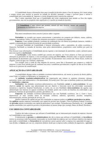 3


         A Contabilidade fornece informações úteis para a tomada de decisões dentro e fora da empresa, ela é muito antiga
e sempre existiu para auxiliar as pessoas na tomada de decisões, passando o tempo o governo passa a utilizar a
contabilidade para a arrecadação de impostos e a torna obrigatória para a maioria das empresas.
         Mas é muito importante frisar que a Contabilidade não existe simplesmente para atender ao fisco dos órgãos
governamentais, mas sim seu propósito mais significativo é o auxilio na tomada de decisões.


            A Contabilidade é uma ciência que permite, através de suas técnicas, manter um controle
            permanente do Patrimônio da empresa.


        Para maior entendimento deste conceito é preciso saber o seguinte:

          Patrimônio: no exemplo que usamos anteriormente o patrimônio era composto por dinheiro, mesas, cadeiras,
máquinas, mercadorias. Enfim, o conjunto dos elementos necessários a existência da empresa.
          Empresa: é uma unidade produção, resultante da combinação dos três fatores de produção (natureza, trabalho e
capital) e constituída para o desenvolvimento de uma atividade econômica.
          A principal finalidade da Contabilidade é fornecer informações sobre o patrimônio, de ordem econômica e
financeira, facilitando as tomadas de decisões, tanto pelos administradores, proprietários como também por parte de
terceiros.
Para fornecer essas informações a Contabilidade precisa registrar a movimentação do patrimônio; sendo o primeiro passo
para esse registro a escrituração.
          A escrituração é uma técnica contábil que consiste em registrar, nos livros próprios os fatos que provocam
alterações no patrimônio da empresa, e essa escrituração começa pelo livro diário, efetuando todos os registros mediante
apresentação de documentos que comprovem o fato ocorrido. Os documentos mais comuns são: Notas fiscais, recibos de
aluguéis, contas de água, luz e telefone e duplicatas.
          Um exemplo seria a venda de uma máquina de escrever, nesse fato o documento que comprova a venda da
máquina é a nota fiscal emitida para tal, mediante essa nota o contabilista providenciará o registro do fato no livro diário.
Inicia-se aí o processo de contabilização.

APLICAÇÃO DA CONTABILIDADE
         A contabilidade abrange todas as entidades econômico-administrativas, até mesmo as pessoas de direito público,
como União, os Estados, os Municípios, as Autarquias, etc.
         As entidades econômico-administrativas são organizações que reúnem os seguintes elementos: pessoas,
patrimônio, titular, ação administrativa e fim determinado. De acordo com o fim a que se destinam, podem ser classificadas
em instituições e empresas.
         Instituições: são entidades econômico-administrativas com finalidades sociais ou socio-econômicas. As com
objetivos sociais são aquelas cuja administração tem por objetivo o bem-estar social da coletividade: associações
recreativas e esportivas, hospitais beneficentes, os asilos, etc; as com finalidades sócio-econômicas são aquelas cuja
administração tem interesse no aspecto econômico da entidade, porém este reverte em benefício da coletividade a que
pertencem: Institutos de aposentadorias, pensões, previdência, etc.
         Empresas: são entidades econômico-administrativas que tem finalidade econômica, isto é, visam o lucro,
desenvolvem os mais variados ramos de atividade: comércio, industria, agricultura, pecuária, transportes,
telecomunicações, turismo, prestação de serviços, etc.
         Quanto à natureza do capital com que são constituídas as empresas podem ser públicas, particulares ou mistas.
São públicas aquelas empresas constituídas com capital do governo (por exemplo: Caixa Econômica Federal, Correios),
são privadas aquelas constituídas com capital de particulares ( por exemplo: Pernambucanas, Riachuello, etc.) , são mistas
aquelas constituídas com capital do governo e de particulares ao mesmo tempo (por exemplo: Banco do Brasil, Petrobrás.)

USUÁRIOS DA CONTABILIDADE
         Usuários são todas as pessoas que utilizam a Contabilidade, que se interessam pela situação da empresa e buscam
na Contabilidade as suas respostas.
         Evidentemente os gerentes ou administradores não são os únicos que utilizam a Contabilidade, os investidores
(sócios ou acionistas) estão basicamente interessados na lucratividade da empresa, por isso utilizam relatórios da empresa
para medir a rentabilidade; os fornecedores de mercadorias a prazo querem saber a empresa tem capacidade de pagar as
suas dívidas; os bancos, por sua vez, emprestam dinheiro desde que a empresa tenha condições de pagamento, o governo



                                 Faculdade UNIÃO DAS AMÉRICAS – Curso de Administração
                         CONTABILIDADE I – 1º Semestre – Prof. Valdir Serafim Junior – junior@uniamerica.br
 