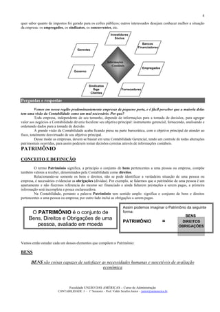 4

quer saber quanto de impostos foi gerado para os cofres públicos; outros interessados desejam conhecer melhor a situação
da empresa: os empregados, os sindicatos, os concorrentes, etc.
                                                               Investidores
                                                                  Sócios
                                                                                      Bancos
                                                                                   Financiadores
                                      Gerentes



                                                             Informações
                                                                Contábeis
                                                                                       Empregados
                                    Governo



                                               Sindicatos
                                                  Ibge                 Fornecedores
                                                Clientes

Perguntas e respostas
          Vemos em nossa região predominantemente empresas de pequeno porte, e é fácil perceber que a maioria delas
tem uma visão da Contabilidade como um mal necessário. Por que?
          Toda empresa, independente de seu tamanho, depende de informações para a tomada de decisões, para agregar
valor aos negócios a Contabilidade deveria focalizar seu objetivo principal: instrumento gerencial, fornecendo, analisando e
ordenando dados para a tomada de decisão.
          A grande visão da Contabilidade acaba ficando presa na parte burocrática, com o objetivo principal de atender ao
fisco, totalmente desvirtuado de seu objetivo principal.
          Desse modo as empresas, devem se basear em uma Contabilidade Gerencial, tendo um controle de todas alterações
patrimoniais ocorridas, para assim poderem tomar decisões corretas através de informações contábeis.
PATRIMÔNIO
CONCEITO E DEFINIÇÃO
        O termo Patrimônio significa, a principio o conjunto de bens pertencentes a uma pessoa ou empresa, compõe
também valores a receber, denominados pela Contabilidade como direitos.
        Relacionando-se somente os bens e direitos, não se pode identificar a verdadeira situação de uma pessoa ou
empresa, é necessários evidenciar as obrigações (dívidas). Por exemplo, se falarmos que o patrimônio de uma pessoa é um
apartamento e não fizermos referencia do mesmo ser financiado e ainda faltarem prestações a serem pagas, a primeira
informação será incompleta e pouca esclarecedora.
        Na Contabilidade, portanto a palavra Patrimônio tem sentido amplo: significa o conjunto de bens e direitos
pertencentes a uma pessoa ou empresa; por outro lado inclui as obrigações a serem pagas.

                                                                        Assim podemos imaginar o Patrimônio da seguinte
      O PATRIMÔNIO é o conjunto de                                      forma:
                                                                                                           BENS
     Bens, Direitos e Obrigações de uma
                                                                        PATRIMÔNIO                    =       DIREITOS
        pessoa, avaliado em moeda                                                                            OBRIGAÇÕES



Vamos então estudar cada um desses elementos que compõem o Patrimônio:

BENS

      BENS são coisas capazes de satisfazer as necessidades humanas e suscetíveis de avaliação
                                             econômica



                                Faculdade UNIÃO DAS AMÉRICAS – Curso de Administração
                        CONTABILIDADE I – 1º Semestre – Prof. Valdir Serafim Junior – junior@uniamerica.br
 