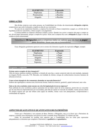 6

                                    ELEMENTO                                Expressão
                                     Duplicatas                             a Receber
                                    Promissórias                            a Receber
                                      Aluguéis                              a Receber

OBRIGAÇÕES
         São dívidas exigíveis com outras pessoas, na Contabilidade tais dívidas são denominadas obrigações exigíveis,
compromissos que serão reclamados, exigidos na data de seu vencimento.
         No caso de um empréstimo bancário, a empresa fica devendo ao banco (empréstimo a pagar), se a dívida não for
liquidada na data do vencimento, o banco exigirá o seu pagamento.
         É comum também as empresas efetuarem compras a prazo. Quando isso ocorre a empresa não paga a compra no
ato; deverá pagar futuramente, porque a compra foi a prazo. Neste caso a empresa fica com a obrigação de pagar o valor da
compra no prazo determinado.

        Constituem Obrigações para a empresa todos os valores que ela tiver a pagar
                         para terceiros. (neste caso são os fornecedores)

        Essas obrigações geralmente aparecem com os nomes dos elementos seguidos da expressão a Pagar, exemplo:

                                    ELEMENTO                                Expressão
                                     Duplicatas                              a Pagar
                                    Promissórias                             a Pagar
                                      Aluguéis                               a Pagar
                                       Salários                              a Pagar
                                      Impostos                               a Pagar

Perguntas e respostas
Existem outros exemplos de bens intangíveis?
Além da marca, podemos também considerar a clientela de uma loja, o ponto comercial onde ela está instalada, reputação
ou imagem (Nestlé, coca-cola, VW, Mercedes, etc) lealdade de clientes, estoque de conhecimentos (recursos humanos de
altíssimo nível) etc.

Como os bens intangíveis são comumente chamados no mercado financeiro?
Embora não signifiquem a mesma coisa, há diversas formas: fundo de comercio, goodwill, capital intelectual, mais valia.

Sabe-se da crise econômica atual, mesmo em crise há implantação de novas empresas?
Num ambiente de crise econômica, pode-se apresentar até um índice maior de novas empresas, porém deve-se concordar
que há uma fatia de empreendorismo por necessidade, pela falta de opções no mercado de trabalho, muitas pessoas abrem
seu próprio negócio por que não tinham outra opção de trabalho, muitas vezes sem planejamento, comprometendo a
continuidade da empresa.




ASPECTOS QUALITATIVO E QUANTITATIVO DO PATRIMÔNIO
        Vimos que o Patrimônio é um conjunto de Bens, Direitos e Obrigações, mas se eu disser que o Patrimônio da
empresa é somente essas informações será possível avaliar o tamanho desse Patrimônio? É evidente que não.
        Então, há necessidade de ressaltar dois aspectos que a Contabilidade leva em conta para representar
adequadamente os elementos que compõem o Patrimônio: o qualitativo e o quantitativo.


                                Faculdade UNIÃO DAS AMÉRICAS – Curso de Administração
                        CONTABILIDADE I – 1º Semestre – Prof. Valdir Serafim Junior – junior@uniamerica.br
 