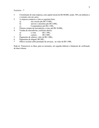 3
Exercício – 7

1      Constituição de uma empresa, com capital inicial de R$ 80.000, sendo: 50% em dinheiro e
       o restante com um carro;
2      A empresa comprou a vista os seguintes bens:
       a)            um veículo pôr R$ 15.000,;
       b)            móveis e utensílios pôr R$ 2.000,;
       c)            Computadores pôr R$ 1.500,;
3      Efetuou compra de mercadorias a vista, pôr R$ 10.000,;
4      Vendas de mercadorias, conforme abaixo:
       a)            a vista        R$ 1.500,;
       b)            a prazo,       R$ 2.000,.
5      Pagamento de salários, valor de R$ 1.000,;
6      Pagamento de aluguel, R$ 200,;
7      Obteve receitas sobre prestação de serviços, no valor de R$ 1.000,.

Pede-se: Transcrever os fatos, para os razonetes, em seguida elaborar o balancete de verificação
de duas colunas.
 