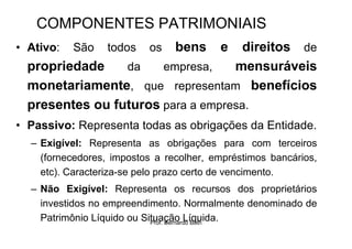 COMPONENTES PATRIMONIAIS
• Ativo:   São    todos   os    bens     e
                                    direitos de
  propriedade    da    empresa,    mensuráveis
  monetariamente, que representam benefícios
  presentes ou futuros para a empresa.
• Passivo: Representa todas as obrigações da Entidade.
  – Exigível: Representa as obrigações para com terceiros
    (fornecedores, impostos a recolher, empréstimos bancários,
    etc). Caracteriza-se pelo prazo certo de vencimento.
  – Não Exigível: Representa os recursos dos proprietários
    investidos no empreendimento. Normalmente denominado de
    Patrimônio Líquido ou Situação Líquida.
                            Prof. Bernardo Both
 