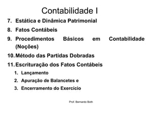 Contabilidade I
7. Estática e Dinâmica Patrimonial
8. Fatos Contábeis
9. Procedimentos      Básicos              em   Contabilidade
   (Noções)
10. Método das Partidas Dobradas
11. Escrituração dos Fatos Contábeis
  1. Lançamento
  2. Apuração de Balancetes e
  3. Encerramento do Exercício

                         Prof. Bernardo Both
 