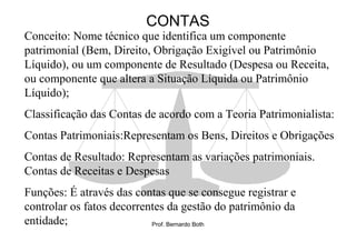 CONTAS
Conceito: Nome técnico que identifica um componente
patrimonial (Bem, Direito, Obrigação Exigível ou Patrimônio
Líquido), ou um componente de Resultado (Despesa ou Receita,
ou componente que altera a Situação Líquida ou Patrimônio
Líquido);
Classificação das Contas de acordo com a Teoria Patrimonialista:
Contas Patrimoniais:Representam os Bens, Direitos e Obrigações
Contas de Resultado: Representam as variações patrimoniais.
Contas de Receitas e Despesas
Funções: É através das contas que se consegue registrar e
controlar os fatos decorrentes da gestão do patrimônio da
entidade;                  Prof. Bernardo Both
 