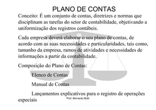 PLANO DE CONTAS
Conceito: É um conjunto de contas, diretrizes e normas que
disciplinam as tarefas do setor de contabilidade, objetivando a
uniformização dos registros contábeis.
Cada empresa deverá elaborar o seu plano de contas, de
acordo com as suas necessidades e particularidades, tais como,
tamanho da empresa, ramos de atividades e necessidades de
informações a partir da contabilidade.
Composição do Plano de Contas:
      Elenco de Contas
      Manual de Contas
      Lançamentos explicativos para o registro de operações
                    Prof. Bernardo Both
especiais
 
