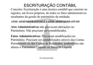 ESCRITURAÇÃO CONTÁBIL
Conceito: Escrituração é uma técnica contábil que consiste no
registro, em livros próprios, de todos os fatos administrativos
resultantes da gestão do patrimônio da entidade.
ATOS ADMINISTRATIVOS E FATOS ADMINISTRATIVOS

Atos Administrativos não provocam alterações no
Patrimônio. Não precisam ser contabilizados.
Fatos Administrativos: Provocam modificações no
Patrimônio. Precisam ser contabilizados através das Contas
Patrimoniais ou das Contas de Resultados, podendo ou não
alterar o Patrimônio Líquido ou Situação Líquida


                       Prof. Bernardo Both
 