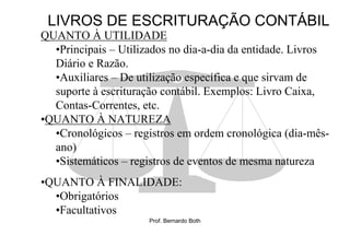 LIVROS DE ESCRITURAÇÃO CONTÁBIL
QUANTO À UTILIDADE
  •Principais – Utilizados no dia-a-dia da entidade. Livros
  Diário e Razão.
  •Auxiliares – De utilização específica e que sirvam de
  suporte à escrituração contábil. Exemplos: Livro Caixa,
  Contas-Correntes, etc.
•QUANTO À NATUREZA
  •Cronológicos – registros em ordem cronológica (dia-mês-
  ano)
  •Sistemáticos – registros de eventos de mesma natureza
•QUANTO À FINALIDADE:
  •Obrigatórios
  •Facultativos
                      Prof. Bernardo Both
 
