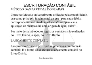 ESCRITURAÇÃO CONTÁBIL
MÉTODO DAS PARTIDAS DOBRADAS
Conceito: Método universalmente utilizado pela contabilidade,
usa como princípio fundamental de que “para cada débito
corresponde um crédito de igual valor”, ou “para cada
aplicação de recursos, há uma origem de igual valor”.
Por meio deste método, os registros contábeis são realizados
no Livro Diário, a após, no Livro Razão.
LANÇAMENTO CONTÁBIL
Lançamento é o meio pelo qual se processa a escrituração
contábil. É a forma de se efetuar o lançamento contábil no
Livro Diário.
                       Prof. Bernardo Both
 