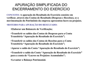 APURAÇÃO SIMPLIFICADA DO
     ENCERRAMENTO DO EXERCÍCIO
CONCEITO: A apuração do Resultado do Exercício consiste em
verificar, através das Contas de Resultado (Despesas e Receitas), se a
movimentação do Patrimônio da empresa apresentou lucro ou prejuízo.
•ROTEIRO PARA APURAÇÃO DO RESULTADO:
   •Elaborar um Balancete de Verificação;
   •Transferir os saldos das Contas de Despesas para a Conta
   Transitória “Apuração do Resultado do Exercício”;
   •Transferir os saldos das Contas de Receitas para a Conta
   Transitória “Apuração do Resultado do Exercício”;
   •Apurar o saldo da Conta “Apuração do Resultado do Exercício”;
   •Transferir o saldo da Conta “Apuração do Resultado do Exercício”
   para a conta de “Lucros ou Prejuízos Acumulados”;
   •Levantar o Balanço Patrimonial.
 