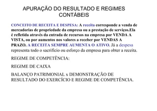 APURAÇÃO DO RESULTADO E REGIMES
                CONTÁBEIS
CONCEITO DE RECEITA E DESPESA: A receita corresponde a venda de
mercadorias de propriedade da empresa ou a prestação de serviços.Ela
é refletida através da entrada de recursos na empresa por VENDA A
VISTA, ou por aumentos nos valores a receber por VENDAS A
PRAZO. A RECEITA SEMPRE AUMENTA O ATIVO. Já a despesa
representa todo o sacrifício ou esforço da empresa para obter a receita.
REGIME DE COMPETÊNCIA:
REGIME DE CAIXA
BALANÇO PATRIMONIAL x DEMONSTRAÇÃO DE
RESULTADO DO EXERCÍCIO E REGIME DE COMPETÊNCIA.
 