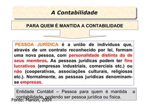 A Contabilidade
                  A Contabilidade

       PARA QUEM É MANTIDA A CONTABILIDADE



  PESSOA JURÍDICA é a união de indivíduos que,
 através de um contrato reconhecido por lei, formam
 uma nova pessoa, com personalidade distinta da de
 seus membros. As pessoas jurídicas podem ter fins
 lucrativos (empresas industriais, comerciais etc.) ou
 não (cooperativas, associações culturais, religiosas
 etc.). Normalmente, as pessoas jurídicas denominam-
 se empresas.

  Entidade Contábil – Pessoa para quem é mantida          a
  contabilidade, podendo ser pessoa jurídica ou física.
Fonte: Marion, 2004       Prof. Bernardo Both
 