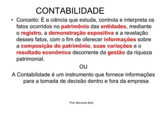 CONTABILIDADE
• Conceito: É a ciência que estuda, controla e interpreta os
  fatos ocorridos no patrimônio das entidades, mediante
  o registro, a demonstração expositiva e a revelação
  desses fatos, com o fim de oferecer informações sobre
  a composição do patrimônio, suas variações e o
  resultado econômico decorrente da gestão da riqueza
  patrimonial.
                            OU
A Contabilidade é um instrumento que fornece informações
     para a tomada de decisão dentro e fora da empresa


                        Prof. Bernardo Both
 