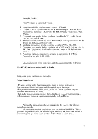 Exemplo Prático:

       Fatos Ocorridos na Comercial Veneza

   1. Investimento inicial em dinheiro no valor de R$ 50.000.
   2. Compra , a prazo, de um automóvel, do Sr. Geraldo Lopes, conforme Notas
      Promissórias, números 1 a 5, no valor de R$ 6.000 cada, vencíveis de 30 em
      30 dias.
   3. Compra de mercadorias, à vista, conforme Nota Fiscal nº 931, de B. Bueno
      Ltda, no valor de R$ 5.000.
   4. Abertura de conta-corrente no Banco do Brasil S/A com depósito inicial de R$
      20.000, em dinheiro, conforme recibo.
   5. Venda de mercadorias, à vista, conforme nossa NF nº 001, R$ 3.000.
   6. Compra de mercadorias, à vista, conforme NF nº 892, de C.L. S/A, no valor de
      R$ 2.000. O pagamento foi efetuado com nosso cheque nº 01, do Banco do
      Brasil S/A.
   7. Pagamento efetuado, em dinheiro, referente ao vencimento da 1ª Nota
      Promissória, no valor de R$ 6.000.


       Veja, inicialmente, como esses Fatos serão lançados em partidas de Diário:

DIÁRIO: Fazer o lançamento no livro diário.



Veja, agora, como escriturar nos Razonetes:

Orientações Gerais:

- Devemos utilizar tantos Razonetes quantas forem as Contas utilizadas na
Escrituração do Diário; entretanto, cada Conta terá um só Razonete.
- Lançaremos os valores no débito ou no crédito das Contas, conforme estejam
debitadas ou creditadas no Diário.
- Para evitar enganos, os registros nos Razonetes devem obedecer rigorosamente a
ordem em que as Contas se encontram escrituradas no livro Diário.



       Acompanhe, agora, as orientações para registro dos valores referentes ao
exemplo em questão:
       Iniciaremos os registros, obviamente, pelo lançamento 1 do Diário. Observe
que neste lançamento consta, em primeiro lugar, no débito, a Conta Caixa. Assim, o
primeiro registro que faremos será o débito de R$ 50.000 na Conta Caixa.




                                                                                     2
 